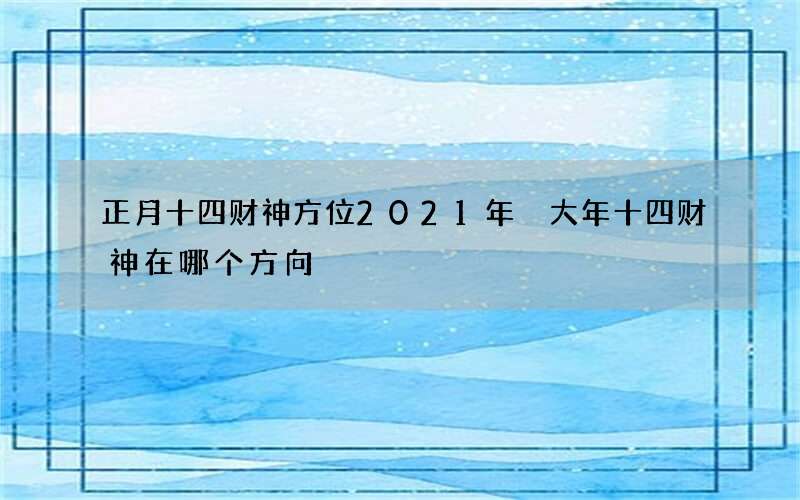 正月十四财神方位2021年 大年十四财神在哪个方向